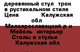 деревянный стул..трон..в рустикальном стиле › Цена ­ 8 000 - Калужская обл., Малоярославецкий р-н Мебель, интерьер » Столы и стулья   . Калужская обл.